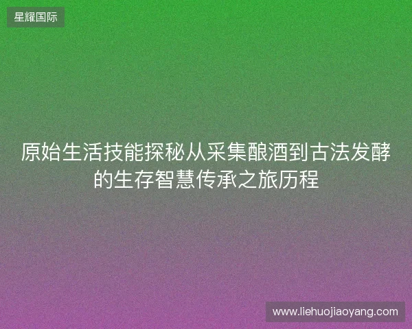 原始生活技能探秘从采集酿酒到古法发酵的生存智慧传承之旅历程 原始生活技能探秘从采集酿酒到古法发酵的生存智慧传承之旅历程