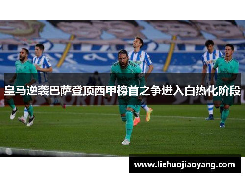 皇马逆袭巴萨登顶西甲榜首之争进入白热化阶段