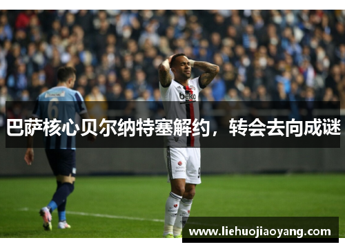 巴萨核心贝尔纳特塞解约，转会去向成谜